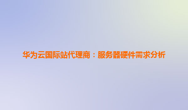 华为云国际站代理商：服务器硬件需求分析