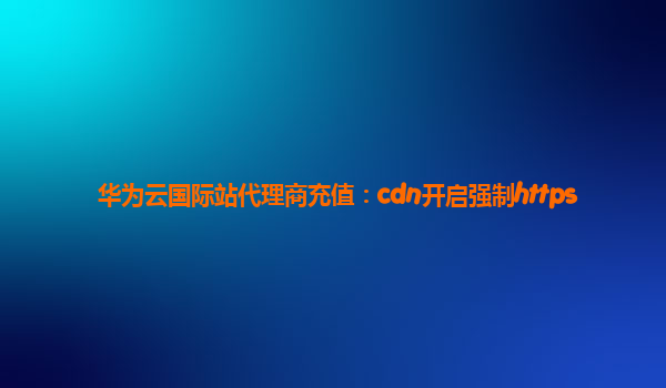 华为云国际站代理商充值：cdn开启强制https