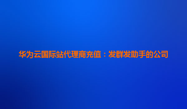 华为云国际站代理商充值：发群发助手的公司