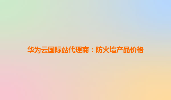 华为云国际站代理商：防火墙产品价格