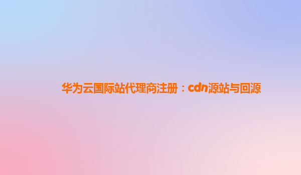 华为云国际站代理商注册：cdn源站与回源