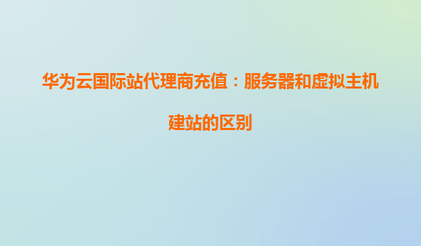 华为云国际站代理商充值：服务器和虚拟主机建站的区别