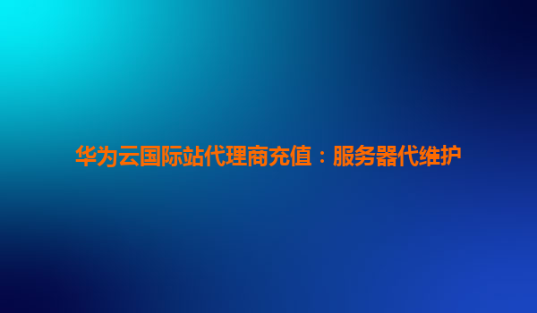 华为云国际站代理商充值：服务器代维护