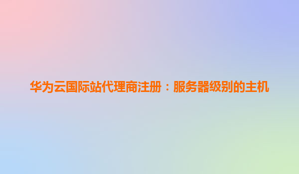 华为云国际站代理商注册：服务器级别的主机