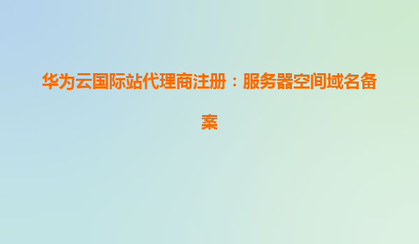 华为云国际站代理商注册：服务器空间域名备案