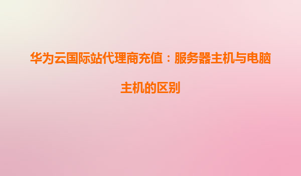 华为云国际站代理商充值：服务器主机与电脑主机的区别
