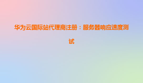 华为云国际站代理商注册：服务器响应速度测试