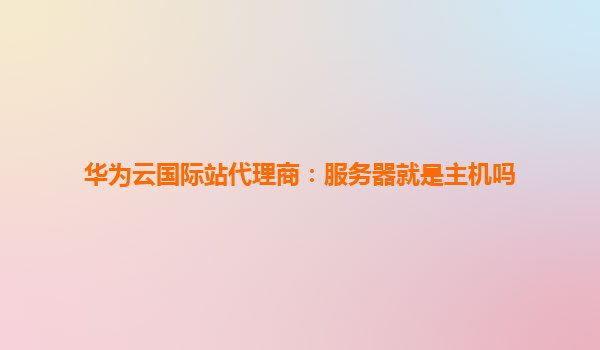 华为云国际站代理商：服务器就是主机吗