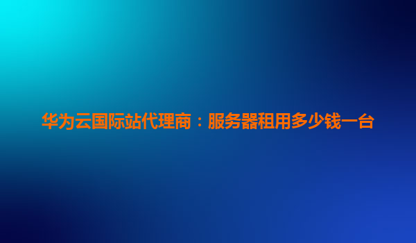 华为云国际站代理商：服务器租用多少钱一台
