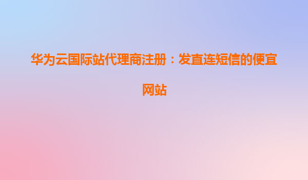 华为云国际站代理商注册：发直连短信的便宜网站