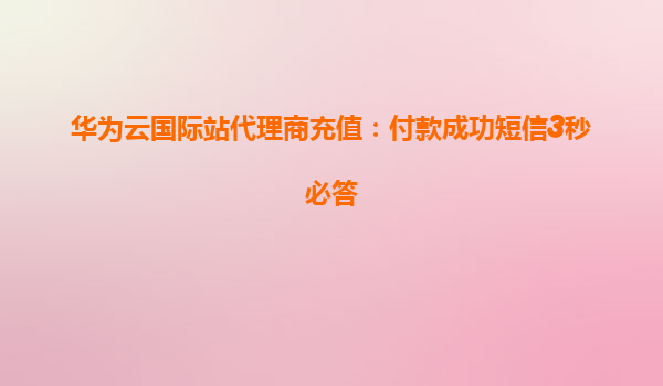 华为云国际站代理商充值：付款成功短信3秒必答