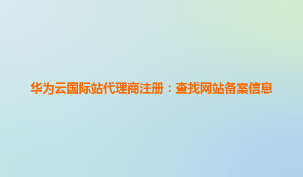 华为云国际站代理商注册：查找网站备案信息