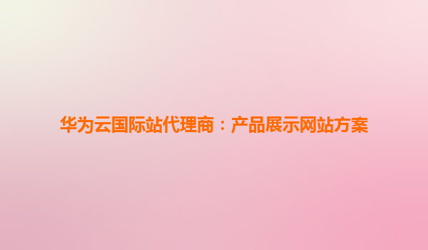 华为云国际站代理商：产品展示网站方案