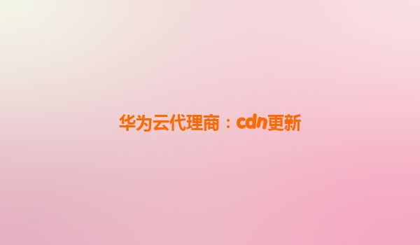 华为云代理商：cdn更新