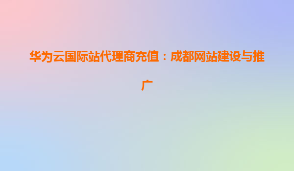 华为云国际站代理商充值：成都网站建设与推广