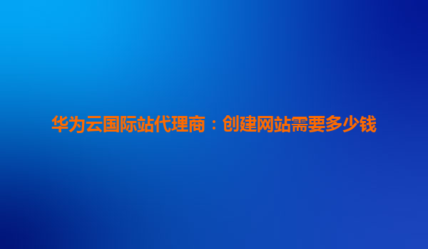 华为云国际站代理商：创建网站需要多少钱