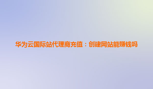 华为云国际站代理商充值：创建网站能赚钱吗