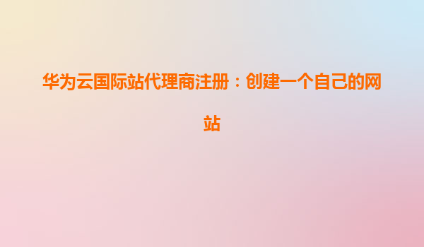 华为云国际站代理商注册：创建一个自己的网站
