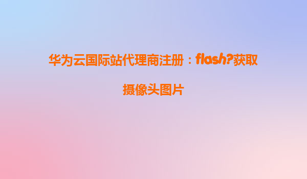 华为云国际站代理商注册：flash?获取摄像头图片
