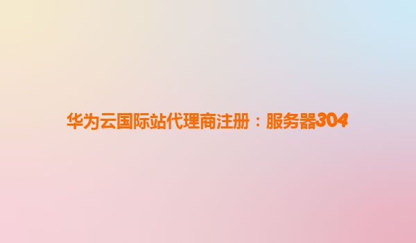 华为云国际站代理商注册：服务器304
