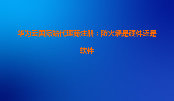 华为云国际站代理商注册：防火墙是硬件还是软件