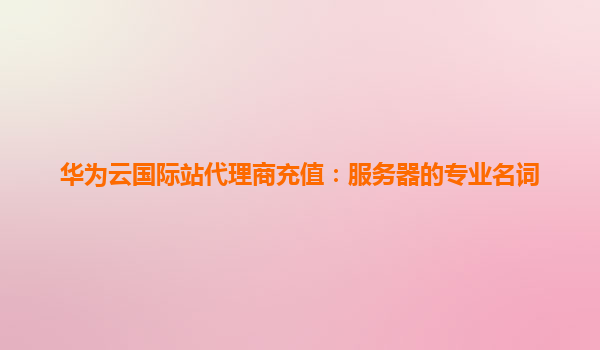 华为云国际站代理商充值：服务器的专业名词