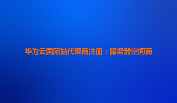 华为云国际站代理商注册：服务器空间商