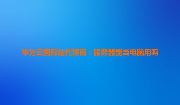 华为云国际站代理商：服务器能当电脑用吗