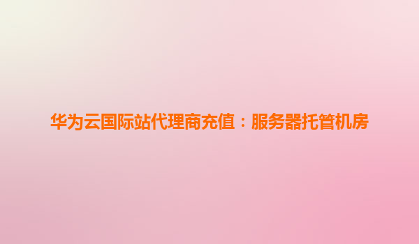 华为云国际站代理商充值：服务器托管机房