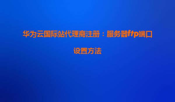 华为云国际站代理商注册：服务器ftp端口设置方法