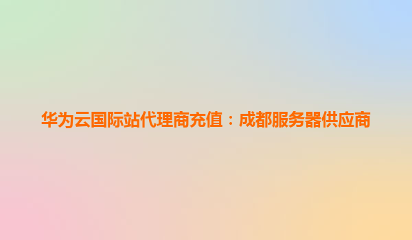 华为云国际站代理商充值：成都服务器供应商