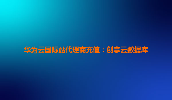 华为云国际站代理商充值：创享云数据库