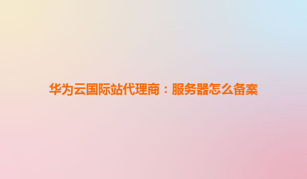华为云国际站代理商：服务器怎么备案