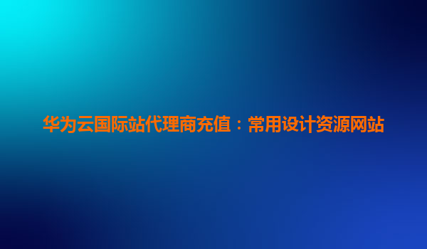 华为云国际站代理商充值：常用设计资源网站