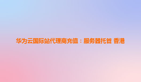 华为云国际站代理商充值：服务器托管 香港