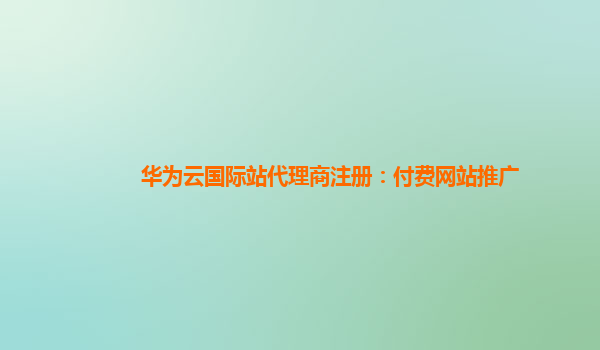 华为云国际站代理商注册：付费网站推广