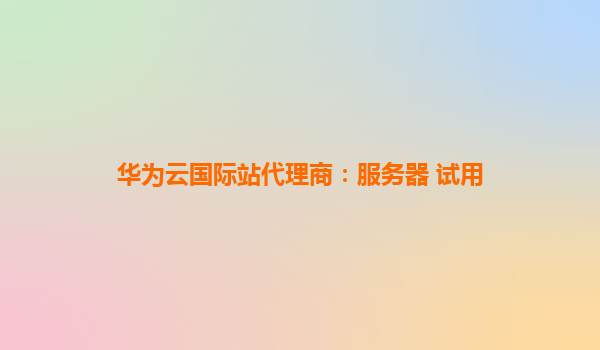 华为云国际站代理商：服务器 试用
