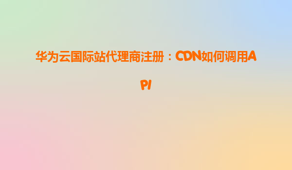 华为云国际站代理商注册：CDN如何调用API