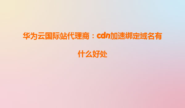 华为云国际站代理商：cdn加速绑定域名有什么好处