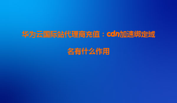 华为云国际站代理商充值：cdn加速绑定域名有什么作用