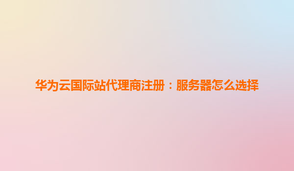 华为云国际站代理商注册：服务器怎么选择