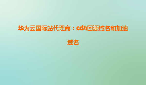 华为云国际站代理商：cdn回源域名和加速域名