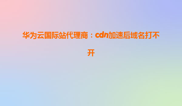 华为云国际站代理商：cdn加速后域名打不开