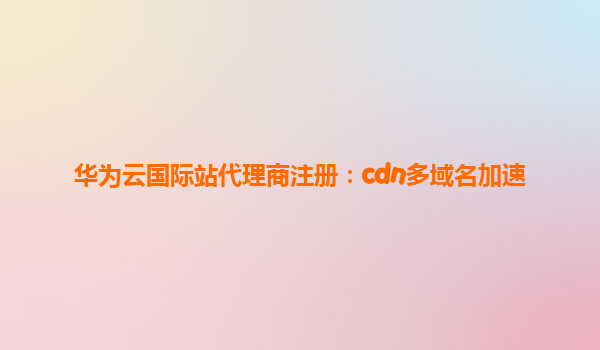 华为云国际站代理商注册：cdn多域名加速
