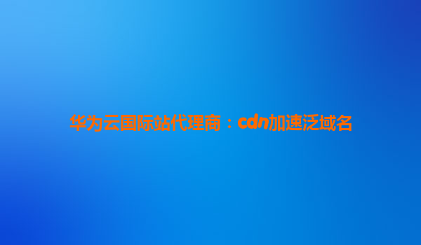 华为云国际站代理商：cdn加速泛域名