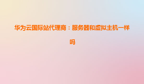 华为云国际站代理商：服务器和虚拟主机一样吗