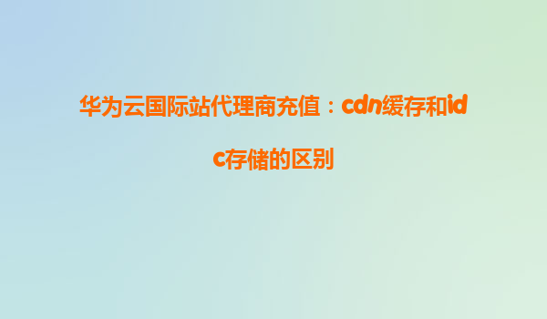 华为云国际站代理商充值：cdn缓存和idc存储的区别