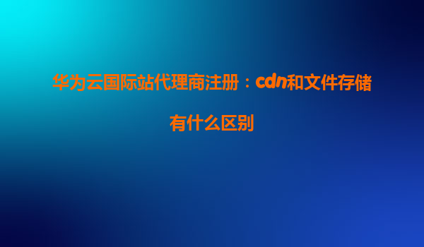 华为云国际站代理商注册：cdn和文件存储有什么区别
