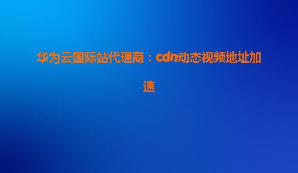华为云国际站代理商：cdn动态视频地址加速
