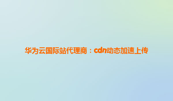 华为云国际站代理商：cdn动态加速上传